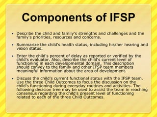 Components of IFSPDescribe the child and family's strengths and challenges and the family's priorities, resources and concerns. Summarize the child's health status, including his/her hearing and vision status. Enter the child's percent of delay as reported or verified by the child's evaluator. Also, describe the child's current level of functioning in each developmental domain. This description should convey to the family and other IFSP team members meaningful information about the area of development.Discuss the child's current functional status with the IFSP team. Use the three Child Outcomes to focus the discussion on the child's functioning during everyday routines and activities. The following decision tree may be used to assist the team in reaching consensus regarding the child's present level of functioning related to each of the three Child Outcomes.