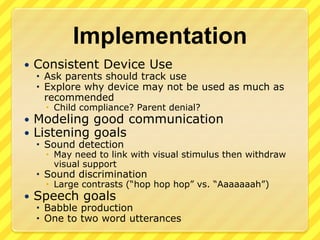 ImplementationConsistent Device UseAsk parents should track useExplore why device may not be used as much as recommendedChild compliance?Parent denial?Modeling good communicationListening goalsSound detectionMay need to link with visual stimulus then withdraw visual supportSound discriminationLarge contrasts (“hop hophop” vs. “Aaaaaaah”)Speech goalsBabble productionOne to two word utterances