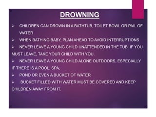 DROWNING
 CHILDREN CAN DROWN IN A BATHTUB, TOILET BOWL OR PAIL OF
WATER
 WHEN BATHING BABY, PLAN AHEAD TO AVOID INTERRUPTIONS
 NEVER LEAVE A YOUNG CHILD UNATTENDED IN THE TUB. IF YOU
MUST LEAVE, TAKE YOUR CHILD WITH YOU.
 NEVER LEAVE A YOUNG CHILD ALONE OUTDOORS, ESPECIALLY
IF THERE IS A POOL, SPA,
 POND OR EVEN A BUCKET OF WATER
 BUCKET FILLED WITH WATER MUST BE COVERED AND KEEP
CHILDREN AWAY FROM IT.
 