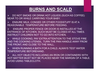 BURNS AND SCALD
 DO NOT SMOKE OR DRINK HOT LIQUIDS (SUCH AS COFFEE)
NEAR TO OR WHILE CARRYING YOUR BABY.
 ENSURE MILK, CONGEE OR OTHER FOODSTUFF IS AT A
REASONABLE TEMPERATURE BEFORE FEEDING.
 ENSURE PROPER FENCE OR DOOR IS INSTALLED AT THE
ENTRANCE OF KITCHEN. SUCH MUST BE CLOSED AT ALL TIMES.
INSTRUCT CHILDREN NOT TO GO INTO KITCHEN.
 WHILE COOKING, PAY EXTRA ATTENTION TO THE STOVE FIRE
AND THE COOKING UTENSIL. TURN THE PAN HANDLE AWAY FROM
THE FRONT, AND CLOSE TO THE WALL.
 WHEN RUNNING A BATH FOR A CHILD, ALWAYS TEST WATER
TEMPERATURE BEFOREHAND.
 ALL HOT OBJECTS INCLUDING AN IRON OR CONTAINERS WITH
HOT MATTER MUST NOT BE PLACED NEAR THE MARGIN OF A TABLE.
AVOID USING TABLECLOTH.
 