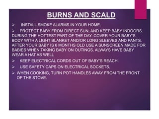  INSTALL SMOKE ALARMS IN YOUR HOME.
 PROTECT BABY FROM DIRECT SUN, AND KEEP BABY INDOORS.
DURING THE HOTTEST PART OF THE DAY. COVER YOUR BABY’S
BODY WITH A LIGHT BLANKET AND/OR LONG SLEEVES AND PANTS.
AFTER YOUR BABY IS 6 MONTHS OLD USE A SUNSCREEN MADE FOR
BABIES WHEN TAKING BABY ON OUTINGS. ALWAYS HAVE BABY
WEAR A HAT AS WELL
 KEEP ELECTRICAL CORDS OUT OF BABY’S REACH.
 USE SAFETY CAPS ON ELECTRICAL SOCKETS.
 WHEN COOKING, TURN POT HANDLES AWAY FROM THE FRONT
OF THE STOVE.
BURNS AND SCALD
 