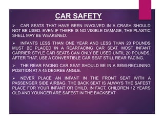  CAR SEATS THAT HAVE BEEN INVOLVED IN A CRASH SHOULD
NOT BE USED. EVEN IF THERE IS NO VISIBLE DAMAGE, THE PLASTIC
SHELL MAY BE WEAKENED.
 INFANTS LESS THAN ONE YEAR AND LESS THAN 20 POUNDS
MUST BE PLACED IN A REARFACING CAR SEAT. MOST INFANT
CARRIER STYLE CAR SEATS CAN ONLY BE USED UNTIL 20 POUNDS.
AFTER THAT, USE A CONVERTIBLE CAR SEAT STILL REAR FACING.
 THE REAR FACING CAR SEAT SHOULD BE IN A SEMI-RECLINING
POSITION AT A 45 DEGREE ANGLE.
 NEVER PLACE AN INFANT IN THE FRONT SEAT WITH A
PASSENGER SIDE AIRBAG. THE BACK SEAT IS ALWAYS THE SAFEST
PLACE FOR YOUR INFANT OR CHILD. IN FACT, CHILDREN 12 YEARS
OLD AND YOUNGER ARE SAFEST IN THE BACKSEAT
CAR SAFETY
 
