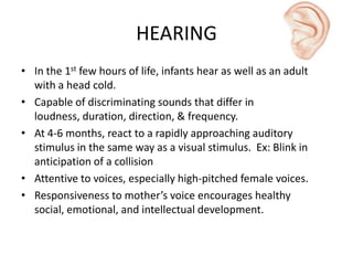 HEARING
• In the 1st few hours of life, infants hear as well as an adult
with a head cold.
• Capable of discriminating sounds that differ in
loudness, duration, direction, & frequency.
• At 4-6 months, react to a rapidly approaching auditory
stimulus in the same way as a visual stimulus. Ex: Blink in
anticipation of a collision
• Attentive to voices, especially high-pitched female voices.
• Responsiveness to mother’s voice encourages healthy
social, emotional, and intellectual development.
 