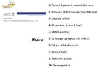 1- Desenvolupament cerebral dels nens
2- Retràs en el desenvolupament dels nens
3- Obesitat infantil
4- Alteracions del son infantil
5- Malaltia mental
6- Conductes agressives a la infància
7- Falta o dèficit d’atenció
8- Adició infantil
9- Excessiva radiació
10- Sobreexposició
Riscos:
 