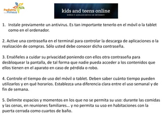 1. Instale previamente un antivirus. Es tan importante tenerlo en el móvil o la tablet
como en el ordenador.
2. Active una contraseña en el terminal para controlar la descarga de aplicaciones o la
realización de compras. Sólo usted debe conocer dicha contraseña.
3. Enséñeles a cuidar su privacidad poniendo con ellos otra contraseña para
desbloquear la pantalla, de tal forma que nadie pueda acceder a los contenidos que
ellos tienen en el aparato en caso de pérdida o robo.
4. Controle el tiempo de uso del móvil o tablet. Deben saber cuánto tiempo pueden
utilizarlos y en qué horarios. Establezca una diferencia clara entre el uso semanal y de
fin de semana.
5. Delimite espacios y momentos en los que no se permita su uso: durante las comidas
y las cenas, en reuniones familiares… y no permita su uso en habitaciones con la
puerta cerrada como cuartos de baño.
 