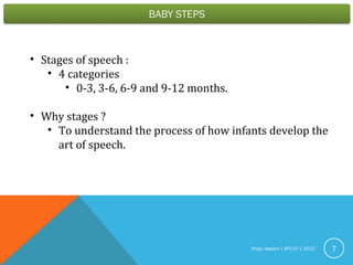 Pooja Jassani | AP110 | 2012 7
• Stages of speech :
• 4 categories
• 0-3, 3-6, 6-9 and 9-12 months.
• Why stages ?
• To understand the process of how infants develop the
art of speech.
 