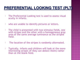    The Preferential Looking test is used to assess visual
    acuity in infants.

   who are unable to identify pictures or letters.

   The child is presented with two stimulus fields, one
    with stripes and the other with a homogeneous gray
    area of the same average luminance as the striped
    field.

   The location of the stripes is randomly alternated.

   Typically, infants and children will look at the more
    interesting stripes (if they can detect them) rather
    than at the blank field.
 