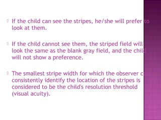    If the child can see the stripes, he/she will prefer to
    look at them.

   If the child cannot see them, the striped field will
    look the same as the blank gray field, and the child
    will not show a preference.

   The smallest stripe width for which the observer can
    consistently identify the location of the stripes is
    considered to be the child's resolution threshold
    (visual acuity).
 