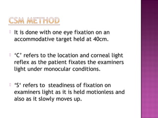    It is done with one eye fixation on an
    accommodative target held at 40cm.

   ‘C’ refers to the location and corneal light
    reflex as the patient fixates the examiners
    light under monocular conditions.

   ‘S‘ refers to steadiness of fixation on
    examiners light as it is held motionless and
    also as it slowly moves up.
 