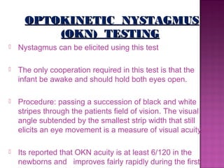 OPTOKINETIC NYSTAGMUS
          (OKN) TESTING
   Nystagmus can be elicited using this test

   The only cooperation required in this test is that the
    infant be awake and should hold both eyes open.

   Procedure: passing a succession of black and white
    stripes through the patients field of vision. The visual
    angle subtended by the smallest strip width that still
    elicits an eye movement is a measure of visual acuity.

   Its reported that OKN acuity is at least 6/120 in the
    newborns and improves fairly rapidly during the first
 