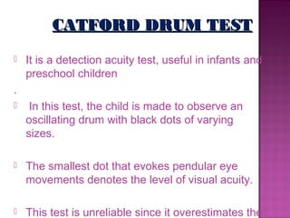 CATFORD DRUM TEST
   It is a detection acuity test, useful in infants and
    preschool children
.
    In this test, the child is made to observe an
    oscillating drum with black dots of varying
    sizes.

   The smallest dot that evokes pendular eye
    movements denotes the level of visual acuity.

   This test is unreliable since it overestimates the
 