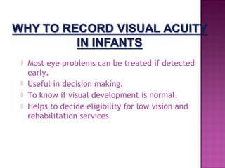    Most eye problems can be treated if detected
    early.
   Useful in decision making.
   To know if visual development is normal.
   Helps to decide eligibility for low vision and
    rehabilitation services.
 