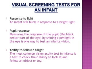    Response to light 
    An infant will blink in response to a bright light.

   Pupil response 
    Measuring the response of the pupil (the black
    center part of the eye) by shining a penlight in
    the eye is one way to test an infant's vision.

   Ability to follow a target 
    The most common vision acuity test in infants is
    a test to check their ability to look at and
    follow an object or toy.
 