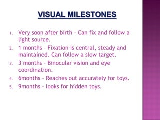 1.   Very soon after birth – Can fix and follow a
     light source.
2.   1 months – Fixation is central, steady and
     maintained. Can follow a slow target.
3.   3 months – Binocular vision and eye
     coordination.
4.   6months – Reaches out accurately for toys.
5.   9months – looks for hidden toys.
 