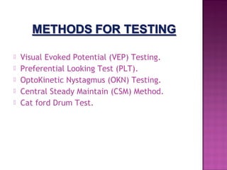  
   Visual Evoked Potential (VEP) Testing.
   Preferential Looking Test (PLT).
   OptoKinetic Nystagmus (OKN) Testing.
   Central Steady Maintain (CSM) Method.
   Cat ford Drum Test.
 