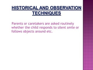 Parents or caretakers are asked routinely
whether the child responds to silent smile or
follows objects around etc.
 