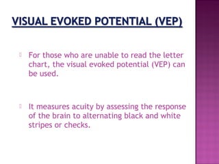    For those who are unable to read the letter
    chart, the visual evoked potential (VEP) can
    be used.



   It measures acuity by assessing the response
    of the brain to alternating black and white
    stripes or checks.
 