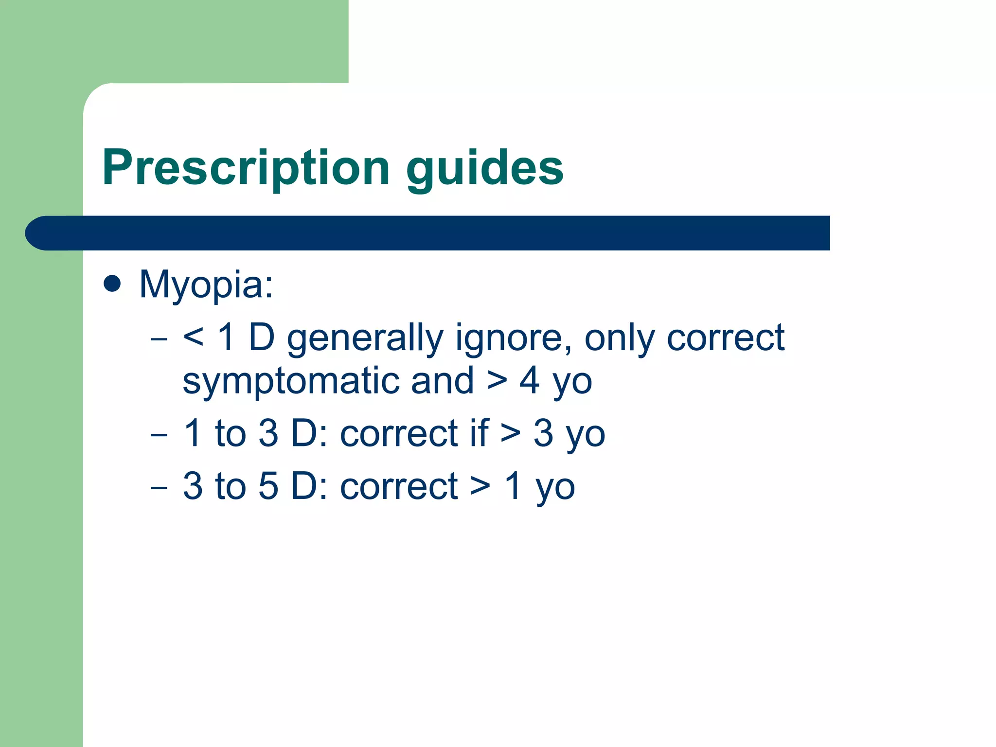 Prescription guides Myopia:  < 1 D generally ignore, only correct symptomatic and > 4 yo 1 to 3 D: correct if > 3 yo 3 to 5 D: correct > 1 yo 