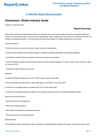 Find Industry reports, Company profiles
ReportLinker                                                                      and Market Statistics



                                     >> Get this Report Now by email!

Infantswear: Global Industry Guide
Published on February 2009

                                                                                                            Report Summary

Datamonitor's Infantswear: Global Industry Guide is an essential resource for top-level data and analysis covering the Infantswear
industry. It includes detailed data on market size and segmentation, textual analysis of the key trends and competitive landscape, and
profiles of the leading companies. This incisive report provides expert analysis on a global, regional and country basis.


Scope of the Report


* Contains an executive summary and data on value, volume and segmentation


* Provides textual analysis of the industry's prospects, competitive landscape and profiles of the leading companies


* Incorporates in-depth five forces competitive environment analysis and scorecards


* Covers the Global, European and Asia-Pacific markets as well as individual chapters on 5 major markets (France, Germany, Japan,
the UK and the US).


* Includes a five-year forecast of the industry


Highlights


The global Infantswear market grew by 2.1% in 2007 to reach a value of $27 billion.


In 2012 the market is forecast to have a value of $29 billion, an increase of 10.2% since 2007.


In value terms, the largest category is nightwear with 42.1% of the market value.


In value terms, the largest geographical segment is the Americas, generating 45.7% of the global Infantswear market.


Why you should buy this report


* Spot future trends and developments


* Inform your business decisions


* Add weight to presentations and marketing materials


* Save time carrying out entry-level research


Market Definition


The Infantswear market is calculated as sales of garments for children between the ages of 0-2 years. The values for each country



Infantswear: Global Industry Guide                                                                                           Page 1/12
 