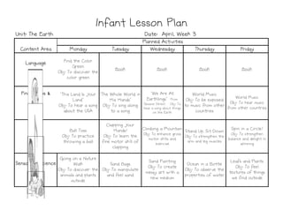 Monday
Monday
Monday
Monday Tuesday
Tuesday
Tuesday
Tuesday Wednesday
Wednesday
Wednesday
Wednesday Thursday
Thursday
Thursday
Thursday Friday
Friday
Friday
Friday
Language
Language
Language
Language Find the Color
Green
Obj: To discover the
color green
Book Book Book Book
Fingerplays &
Fingerplays &
Fingerplays &
Fingerplays &
Songs
Songs
Songs
Songs
"This Land Is Your
Land"
Obj: To hear a song
about the USA
"The Whole World in
His Hands"
Obj: To sing along
to a song
"We Are All
Earthlings" From
Sesame Street Obj: To
hear a song about things
on the Earth
World Music
Obj: To be exposed
to music from other
countries
World Music
Obj: To hear music
from other countries
Infant Lesson Plan
Infant Lesson Plan
Infant Lesson Plan
Infant Lesson Plan
Planned Activities
Planned Activities
Planned Activities
Planned Activities
Content Area
Content Area
Content Area
Content Area
Date: April, Week 3
Date: April, Week 3
Date: April, Week 3
Date: April, Week 3
Unit: The Earth
Unit: The Earth
Unit: The Earth
Unit: The Earth
about the USA to a song on the Earth countries
Motor
Motor
Motor
Motor Ball Toss
Obj: To practice
throwing a ball
Clapping Your
Hands!
Obj: To learn the
fine motor skill of
clapping
Climbing a Mountain
Obj: To enhance gross
motor skills and
exercise
Stand Up, Sit Down
Obj: To strengthen the
arm and leg muscles
Spin in a Circle!
Obj: To strengthen
balance and delight in
spinning
Sensory & Science
Sensory & Science
Sensory & Science
Sensory & Science
Going on a Nature
Walk
Obj: To discover the
animals and plants
outside
Sand Bags
Obj: To manipulate
and feel sand
Sand Painting
Obj: To create
messy art with a
new medium
Ocean in a Bottle
Obj: To observe the
properties of water
Leafs and Plants
Obj: To feel
textures of things
we find outside
 