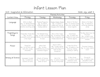 Monday
Monday
Monday
Monday Tuesday
Tuesday
Tuesday
Tuesday Wednesday
Wednesday
Wednesday
Wednesday Thursday
Thursday
Thursday
Thursday Friday
Friday
Friday
Friday
Language
Language
Language
Language White on Black
Obj: to identify familiar
pictures in books and
practice mimicking words
Reading Magazines
Obj: to explore
different types of
reading material
Shapes, Shapes, Shapes
Obj: to explore a
shapes book and use
language while reading
What’s In The Box?
Obj: to vocalize sounds
and mimic words when
shown objects
Where Is The Bear?
Obj: to respond to
actions by repeating
words
Fingerplays &
Fingerplays &
Fingerplays &
Fingerplays &
Songs
Songs
Songs
Songs
Panda Bear, Panda Bear
Obj: to mimic
movements while learning
a new rhyme
The Alphabet Song
Obj: to listen to & sing
a familiar tune and move
to music
Who Is Here Today?
Obj: to practice name
to face recognition using
friends and pictures
Noise Boxes
Obj: to shake and
respond to noise using
familiar objects
"The Bear Went Over the
Mountain"
Obj: to learn a new
song and mimic words &
motions
Motor
Motor
Motor
Motor Panda Roll
Obj: to roll from side to
side when visually
stimulated
Which One?
Obj: to show
preferences by moving
towards an object
Share It With…
Obj: to play a group
game while practicing
name to face
recognition
A Box Full of Fun
Obj: to explore a new
place by creeping,
crawling or walking
Mountain Climbing
Obj: to crawl, climb &
scoot
Sensory & Science
Sensory & Science
Sensory & Science
Sensory & Science Newspaper Crumble
Obj: to determine
location of sound
A Book of Textures
Obj: to explore using
sense of touch
Will It Fit?
Obj: to explore shapes
and sizes using hands
A New House
Obj: to explore creative
expression while
decorating large box
Moving Air
Obj: to explore cause
and effect while
anticipating occurrence
Infant Lesson Plan
Infant Lesson Plan
Infant Lesson Plan
Infant Lesson Plan
Unit: Imagination & Information
Unit: Imagination & Information
Unit: Imagination & Information
Unit: Imagination & Information Date: July, week 2
Date: July, week 2
Date: July, week 2
Date: July, week 2
Content Area
Content Area
Content Area
Content Area
Planned Activities
Planned Activities
Planned Activities
Planned Activities
 