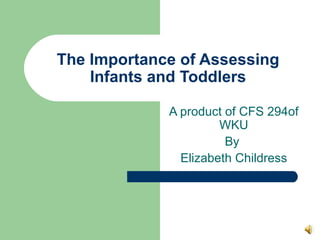 The Importance of Assessing Infants and Toddlers A product of CFS 294of WKU By  Elizabeth Childress 