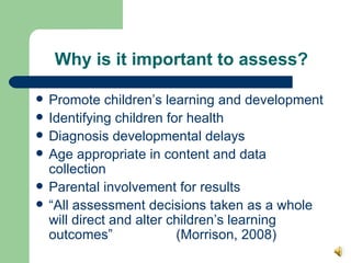 Why is it important to assess? Promote children’s learning and development Identifying children for health Diagnosis developmental delays Age appropriate in content and data collection Parental involvement for results “ All assessment decisions taken as a whole will direct and alter children’s learning outcomes”  (Morrison, 2008)  