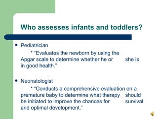 Who assesses infants and toddlers? Pediatrician * “Evaluates the newborn by using the  Apgar scale to determine whether he or  she is  in good health.” Neonatologist  * “Conducts a comprehensive evaluation on a  premature baby to determine what therapy  should be initiated to improve the chances for  survival and optimal development.” 