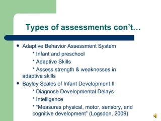 Types of assessments con’t… Adaptive Behavior Assessment System * Infant and preschool * Adaptive Skills * Assess strength & weaknesses in  adaptive skills Bayley Scales of Infant Development II * Diagnose Developmental Delays * Intelligence  * “Measures physical, motor, sensory, and  cognitive development” (Logsdon, 2009)  