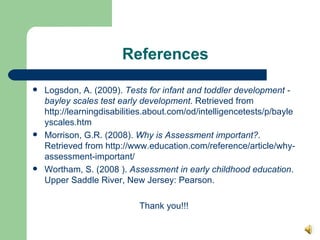 References Logsdon, A. (2009).  Tests for infant and toddler development - bayley scales test early development . Retrieved from http://learningdisabilities.about.com/od/intelligencetests/p/bayleyscales.htm  Morrison, G.R. (2008).  Why is Assessment important? . Retrieved from http://www.education.com/reference/article/why-assessment-important/  Wortham, S. (2008 ).  Assessment in early childhood education . Upper Saddle River, New Jersey: Pearson.  Thank you!!! 