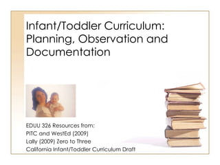 Infant/Toddler Curriculum: Planning, Observation and Documentation EDUU 326 Resources from: PITC and WestEd (2009) Lally (2009) Zero to Three California Infant/Toddler Curriculum Draft 