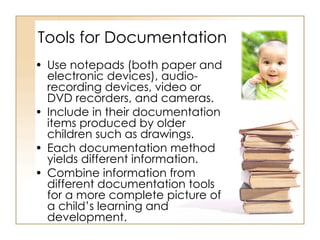 Tools for Documentation Use notepads (both paper and electronic devices), audio-recording devices, video or DVD recorders, and cameras.  Include in their documentation items produced by older children such as drawings. Each documentation method yields different information. Combine information from different documentation tools for a more complete picture of a child’s learning and development. 