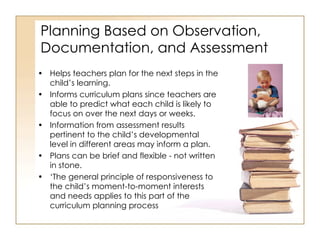 Planning Based on Observation, Documentation, and Assessment Helps teachers plan for the next steps in the child’s learning.  Informs curriculum plans since teachers are able to predict what each child is likely to focus on over the next days or weeks. Information from assessment results pertinent to the child’s developmental level in different areas may inform a plan. Plans can be brief and flexible - not written in stone.  ‘ The general principle of responsiveness to the child’s moment-to-moment interests and needs applies to this part of the curriculum planning process 
