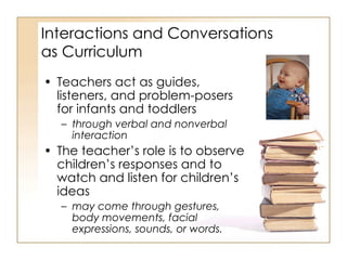 Interactions and Conversations  as Curriculum  Teachers act as guides, listeners, and problem-posers for infants and toddlers  through verbal and nonverbal interaction  The teacher’s role is to observe children’s responses and to watch and listen for children’s ideas may come through gestures, body movements, facial expressions, sounds, or words. 
