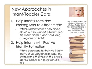 New Approaches in  Infant-Toddler Care Help Infants Form and Prolong Secure Attachments Infant–toddler care is now being structured to support attachments between parents and child, and caregivers and child. Help Infants with Positive Identity Formation Infant care teacher training is now being structured to help teachers understand their role in the child’s development of her first sense of self. Lally, J. Ronald (2009).  The Science and Psychology of Infant–Toddler Care: How an Understanding of Early Learning Has Transformed Child Care.  Zero to Three 