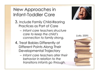 New Approaches in  Infant-Toddler Care 3.  Include Family Child-Rearing Practices as Part of Care Infant care teachers structure care to keep the child’s connection to family strong. 4.  Treat Babies Differently at Different Points Along Their Developmental Trajectory Infant care teachers alter their behavior in relation to the transitions infants go through. (Lally, 2009) 