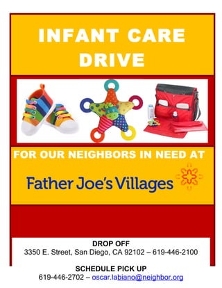 INFANT CARE
DRIVE
FOR OUR NEIGHBORS IN NEED AT
DROP OFF
3350 E. Street, San Diego, CA 92102 – 619-446-2100
SCHEDULE PICK UP
619-446-2702 – oscar.labiano@neighbor.org
 