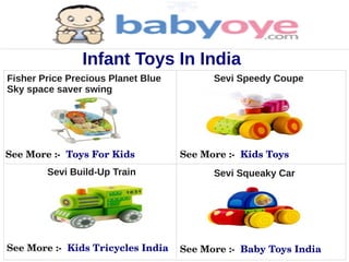 Infant Toys In India
Fisher Price Precious Planet Blue         Sevi Speedy Coupe
Sky space saver swing




See More :­  Toys For Kids          See More :­  Kids Toys
        Sevi Build-Up Train               Sevi Squeaky Car




See More :­  Kids Tricycles India   See More :­  Baby Toys India
 