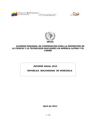 ARCAL
ACUERDO REGIONAL DE COOPERACIÓN PARA LA PROMOCIÓN DE
LA CIENCIA Y LA TECNOLOGÍA NUCLEARES EN AMÉRICA LATINA Y EL
CARIBE
INFORME ANUAL 2010
REPÚBLICA BOLIVARIANA DE VENEZUELA
Abril de 2011
1 - 55
 