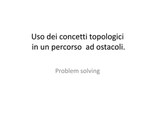 Uso dei concetti topologici
in un percorso ad ostacoli.
Problem solving
 