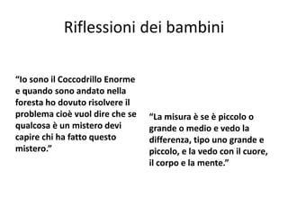 Riflessioni dei bambini
“Io sono il Coccodrillo Enorme
e quando sono andato nella
foresta ho dovuto risolvere il
problema cioè vuol dire che se
qualcosa è un mistero devi
capire chi ha fatto questo
mistero.”
“La misura è se è piccolo o
grande o medio e vedo la
differenza, tipo uno grande e
piccolo, e la vedo con il cuore,
il corpo e la mente.”
 