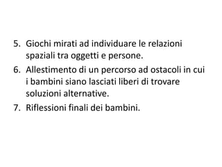 5. Giochi mirati ad individuare le relazioni
spaziali tra oggetti e persone.
6. Allestimento di un percorso ad ostacoli in cui
i bambini siano lasciati liberi di trovare
soluzioni alternative.
7. Riflessioni finali dei bambini.
 