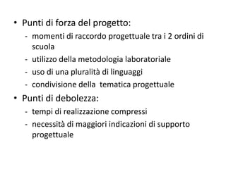 • Punti di forza del progetto:
- momenti di raccordo progettuale tra i 2 ordini di
scuola
- utilizzo della metodologia laboratoriale
- uso di una pluralità di linguaggi
- condivisione della tematica progettuale
• Punti di debolezza:
- tempi di realizzazione compressi
- necessità di maggiori indicazioni di supporto
progettuale
 