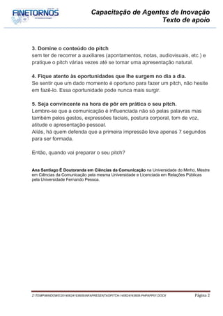 Capacitação de Agentes de Inovação
Texto de apoio
Z:TEMPWINDOWS20140624193609INFAPRESENTAOPITCH-140624143608-PHPAPP01.DOCX Página 2
3. Domine o conteúdo do pitch
sem ter de recorrer a auxiliares (apontamentos, notas, audiovisuais, etc.) e
pratique o pitch várias vezes até se tornar uma apresentação natural.
4. Fique atento às oportunidades que lhe surgem no dia a dia.
Se sentir que um dado momento é oportuno para fazer um pitch, não hesite
em fazê-lo. Essa oportunidade pode nunca mais surgir.
5. Seja convincente na hora de pôr em prática o seu pitch.
Lembre-se que a comunicação é influenciada não só pelas palavras mas
também pelos gestos, expressões faciais, postura corporal, tom de voz,
atitude e apresentação pessoal.
Aliás, há quem defenda que a primeira impressão leva apenas 7 segundos
para ser formada.
Então, quando vai preparar o seu pitch?
Ana Santiago É Doutoranda em Ciências da Comunicação na Universidade do Minho, Mestre
em Ciências da Comunicação pela mesma Universidade e Licenciada em Relações Públicas
pela Universidade Fernando Pessoa.
 