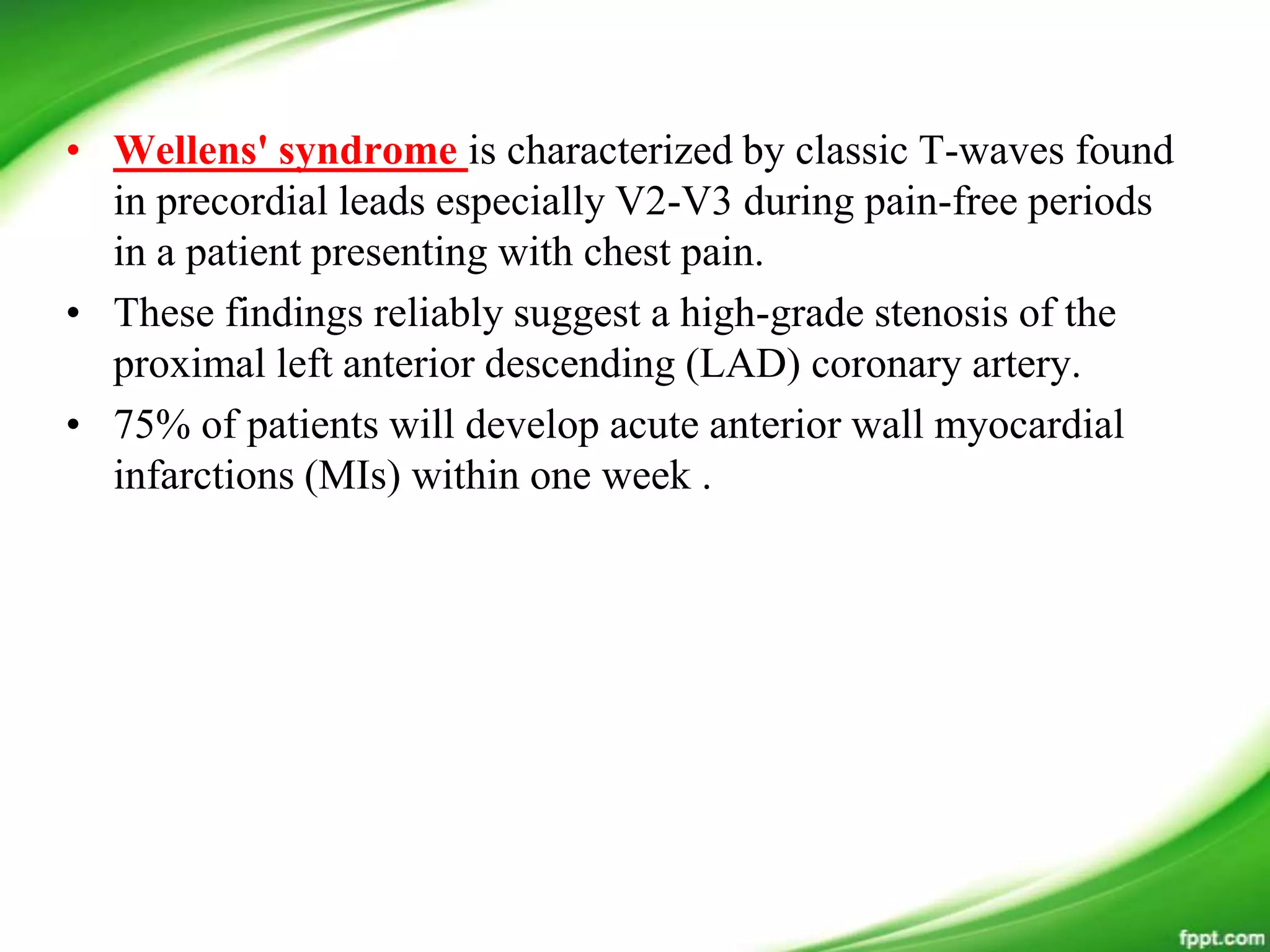 • Wellens' syndrome is characterized by classic T-waves found
in precordial leads especially V2-V3 during pain-free periods
in a patient presenting with chest pain.
• These findings reliably suggest a high-grade stenosis of the
proximal left anterior descending (LAD) coronary artery.
• 75% of patients will develop acute anterior wall myocardial
infarctions (MIs) within one week .
 