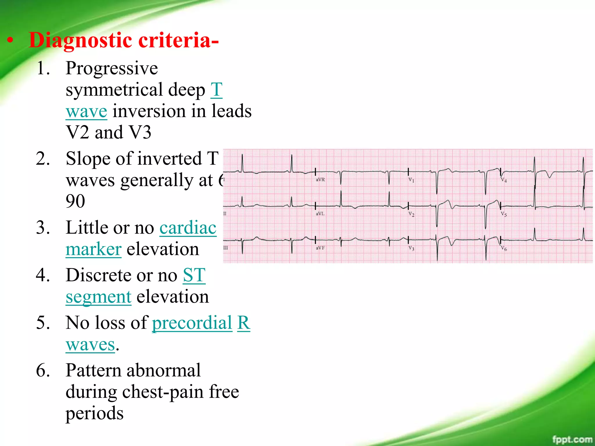• Diagnostic criteria-
1. Progressive
symmetrical deep T
wave inversion in leads
V2 and V3
2. Slope of inverted T
waves generally at 60 -
90
3. Little or no cardiac
marker elevation
4. Discrete or no ST
segment elevation
5. No loss of precordial R
waves.
6. Pattern abnormal
during chest-pain free
periods
 