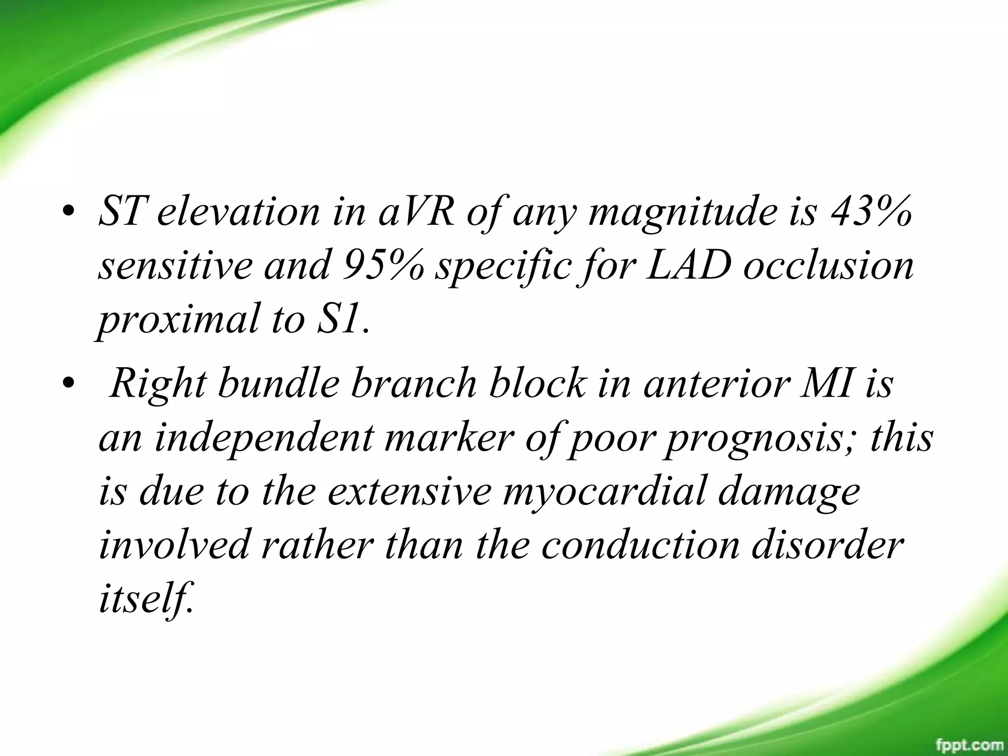 • ST elevation in aVR of any magnitude is 43%
sensitive and 95% specific for LAD occlusion
proximal to S1.
• Right bundle branch block in anterior MI is
an independent marker of poor prognosis; this
is due to the extensive myocardial damage
involved rather than the conduction disorder
itself.
 