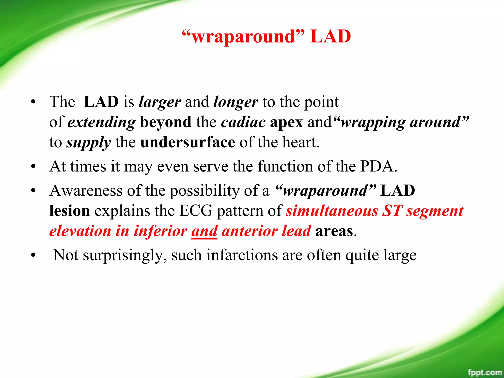 • The LAD is larger and longer to the point
of extending beyond the cadiac apex and“wrapping around”
to supply the undersurface of the heart.
• At times it may even serve the function of the PDA.
• Awareness of the possibility of a “wraparound” LAD
lesion explains the ECG pattern of simultaneous ST segment
elevation in inferior and anterior lead areas.
• Not surprisingly, such infarctions are often quite large
“wraparound” LAD
 