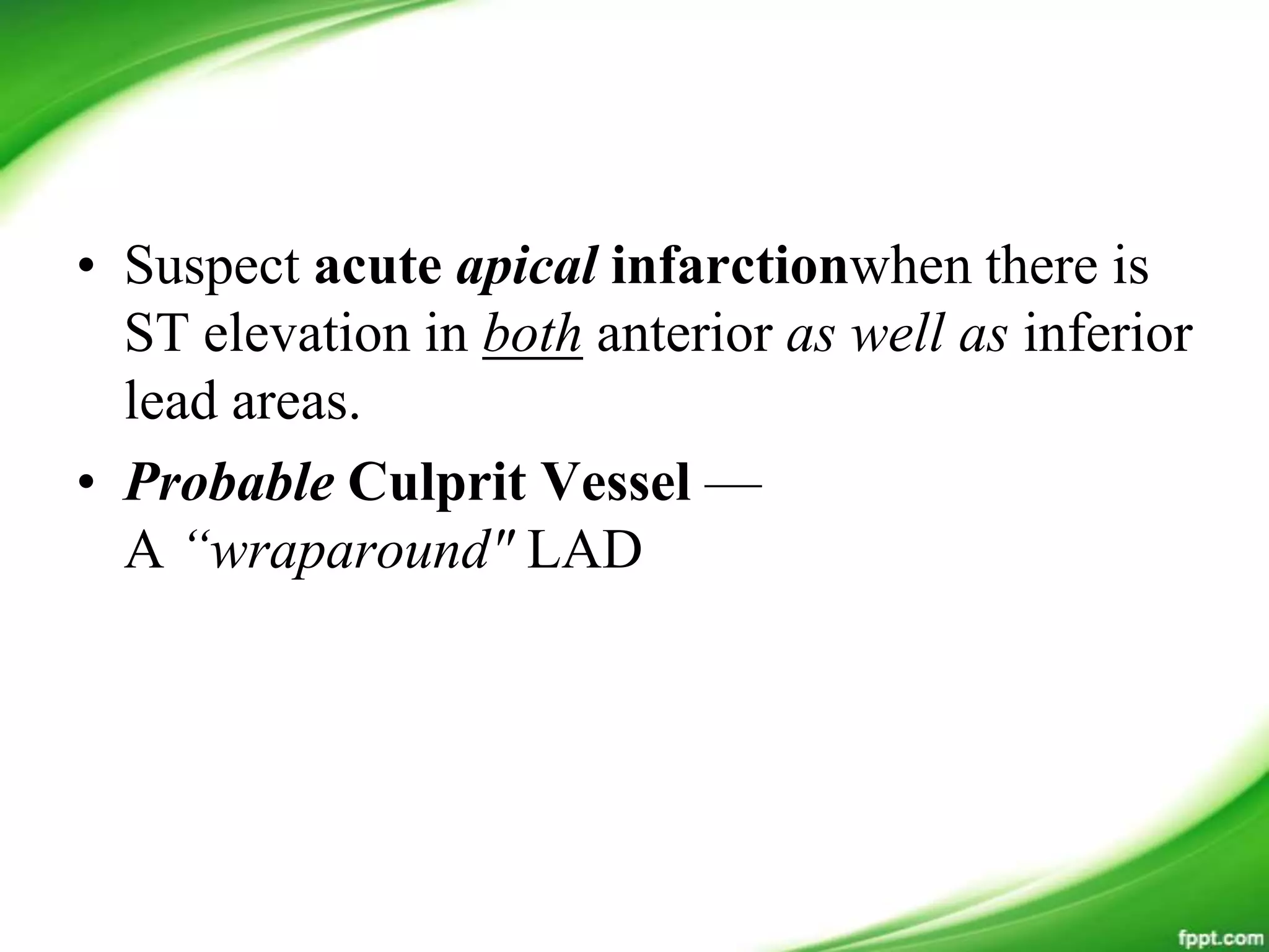 • Suspect acute apical infarctionwhen there is
ST elevation in both anterior as well as inferior
lead areas.
• Probable Culprit Vessel —
A “wraparound" LAD
 