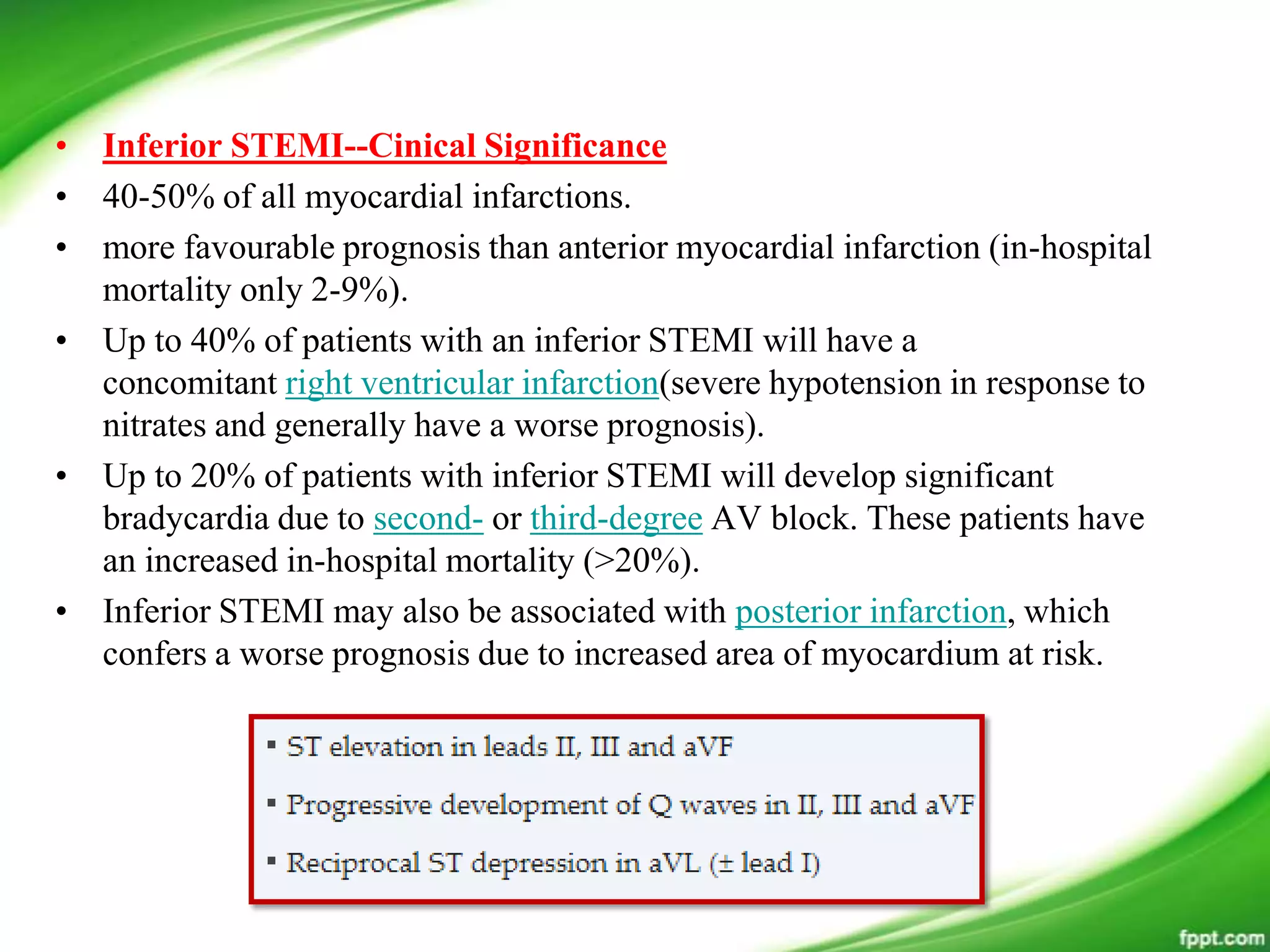 • Inferior STEMI--Cinical Significance
• 40-50% of all myocardial infarctions.
• more favourable prognosis than anterior myocardial infarction (in-hospital
mortality only 2-9%).
• Up to 40% of patients with an inferior STEMI will have a
concomitant right ventricular infarction(severe hypotension in response to
nitrates and generally have a worse prognosis).
• Up to 20% of patients with inferior STEMI will develop significant
bradycardia due to second- or third-degree AV block. These patients have
an increased in-hospital mortality (>20%).
• Inferior STEMI may also be associated with posterior infarction, which
confers a worse prognosis due to increased area of myocardium at risk.
 